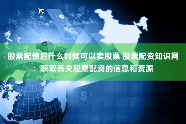 股票配债后什么时候可以卖股票 股票配资知识网：获取有关股票配资的信息和资源