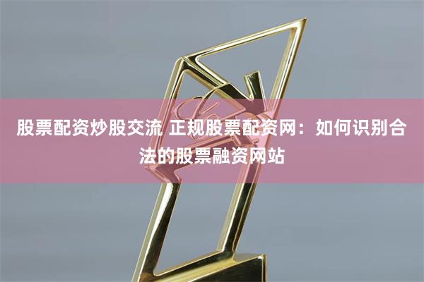 股票配资炒股交流 正规股票配资网：如何识别合法的股票融资网站