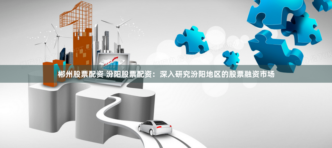 郴州股票配资 汾阳股票配资：深入研究汾阳地区的股票融资市场