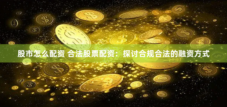 股市怎么配资 合法股票配资：探讨合规合法的融资方式