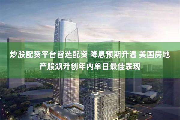 炒股配资平台皆选配资 降息预期升温 美国房地产股飙升创年内单日最佳表现