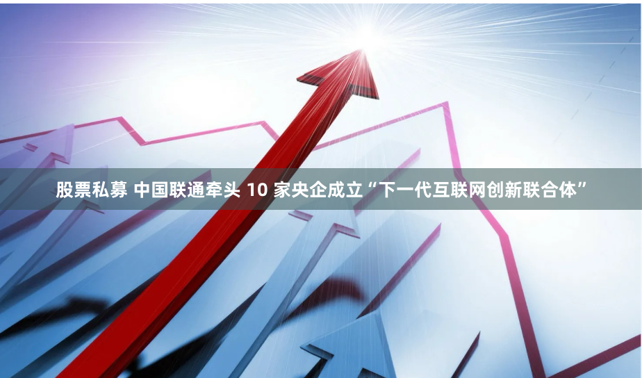 股票私募 中国联通牵头 10 家央企成立“下一代互联网创新联合体”